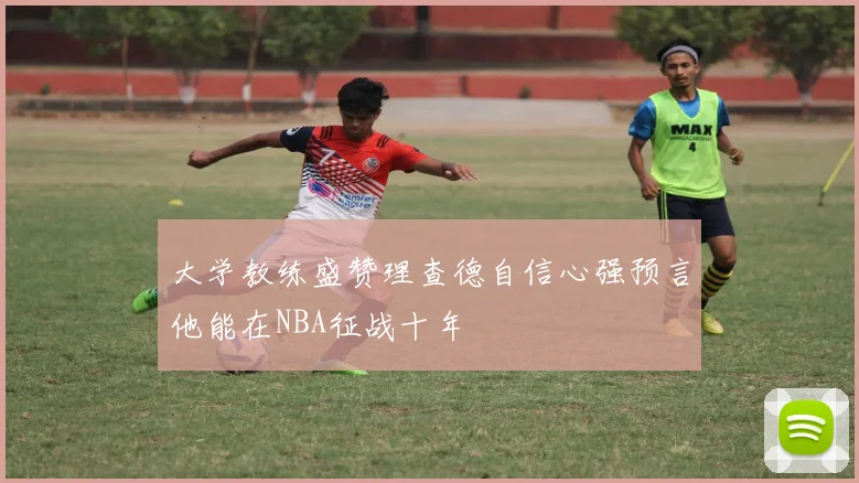 大学教练盛赞理查德自信心强预言他能在NBA征战十年