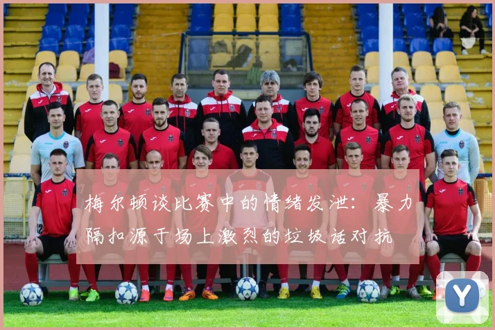 梅尔顿谈比赛中的情绪发泄：暴力隔扣源于场上激烈的垃圾话对抗
