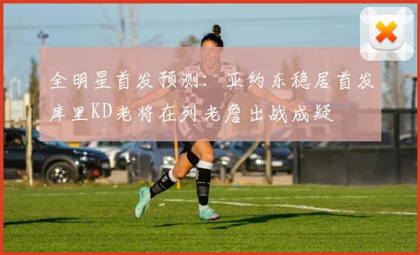 全明星首发预测：亚约东稳居首发库里KD老将在列老詹出战成疑
