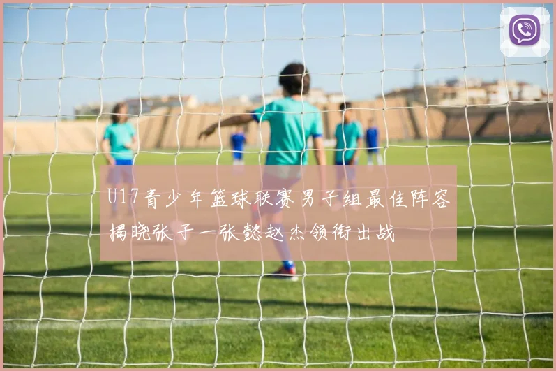 U17青少年篮球联赛男子组最佳阵容揭晓张子一张懿赵杰领衔出战