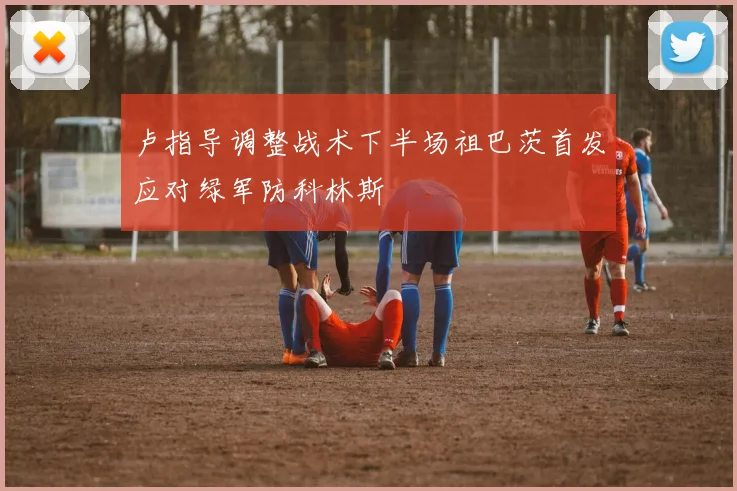 卢指导调整战术下半场祖巴茨首发应对绿军防科林斯