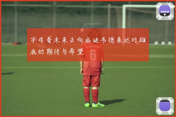 字母哥未来去向成谜韦德表达对雄鹿的期待与希望