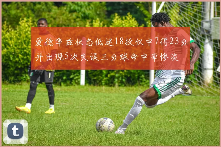 爱德华兹状态低迷18投仅中7得23分并出现5次失误三分球命中率惨淡