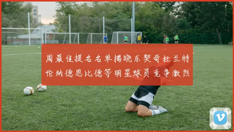 周最佳提名名单揭晓东契奇杜兰特伦纳德恩比德等明星球员竞争激烈