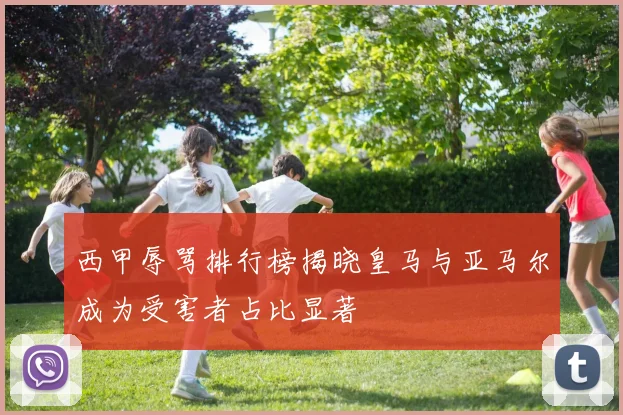 西甲辱骂排行榜揭晓皇马与亚马尔成为受害者占比显著