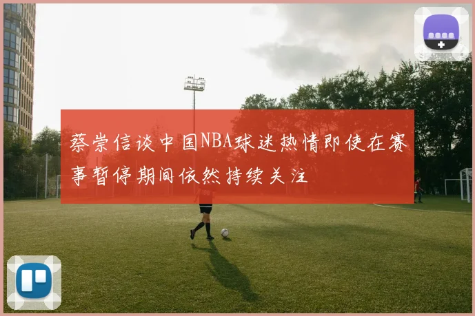 蔡崇信谈中国NBA球迷热情即使在赛事暂停期间依然持续关注