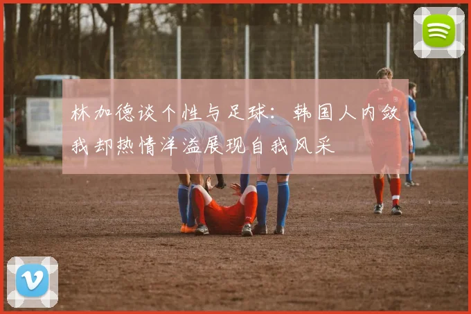 林加德谈个性与足球：韩国人内敛我却热情洋溢展现自我风采