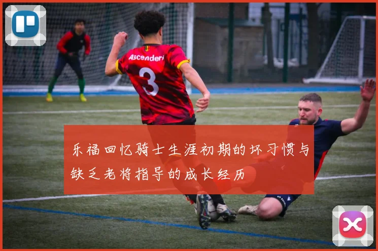 乐福回忆骑士生涯初期的坏习惯与缺乏老将指导的成长经历