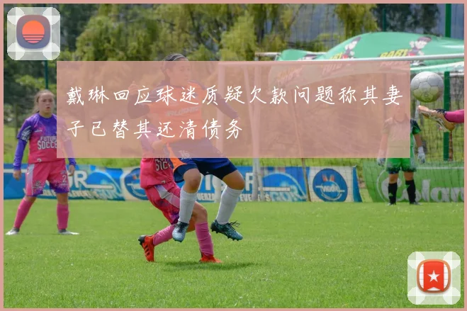 戴琳回应球迷质疑欠款问题称其妻子已替其还清债务