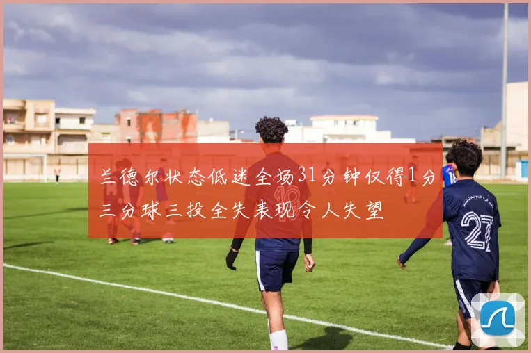 兰德尔状态低迷全场31分钟仅得1分三分球三投全失表现令人失望