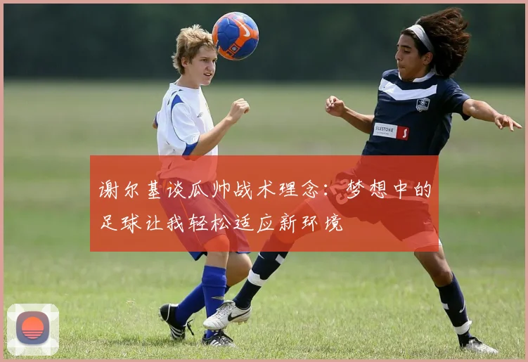 谢尔基谈瓜帅战术理念：梦想中的足球让我轻松适应新环境