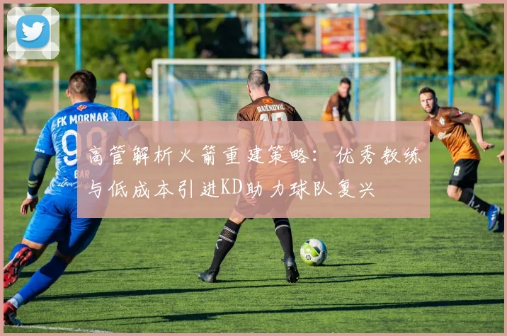 高管解析火箭重建策略：优秀教练与低成本引进KD助力球队复兴