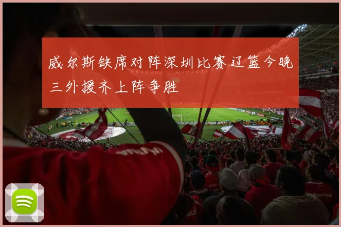 威尔斯缺席对阵深圳比赛辽篮今晚三外援齐上阵争胜