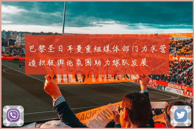 巴黎圣日耳曼重组媒体部门力求营造积极舆论氛围助力球队发展