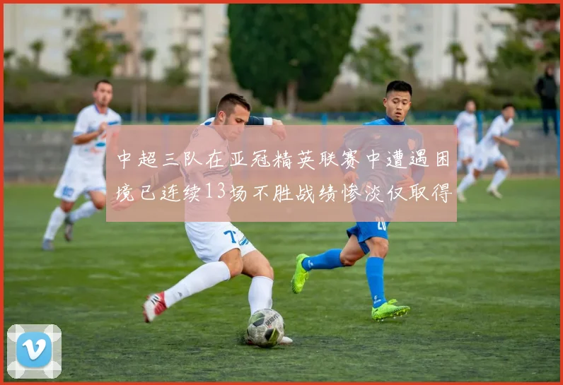 中超三队在亚冠精英联赛中遭遇困境已连续13场不胜战绩惨淡仅取得5平8负