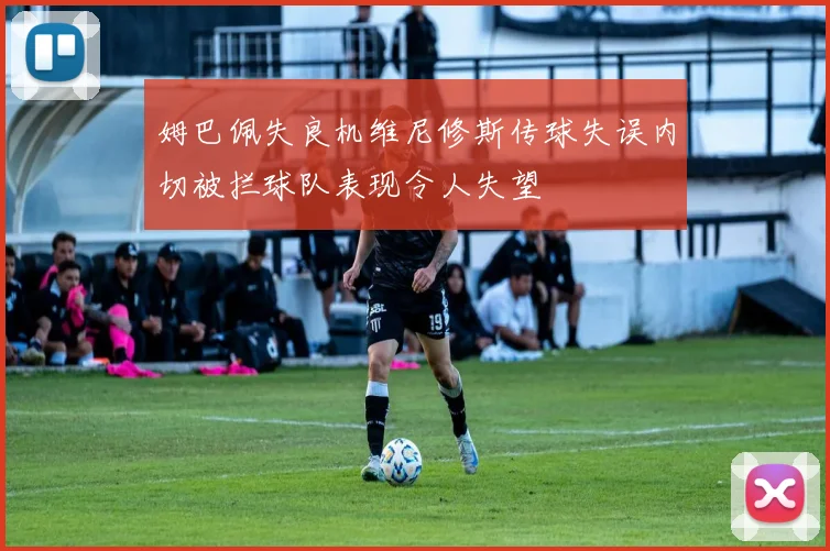 姆巴佩失良机维尼修斯传球失误内切被拦球队表现令人失望