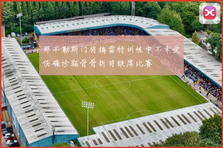 那不勒斯门将梅雷特训练中不幸受伤确诊跖骨骨折将缺席比赛
