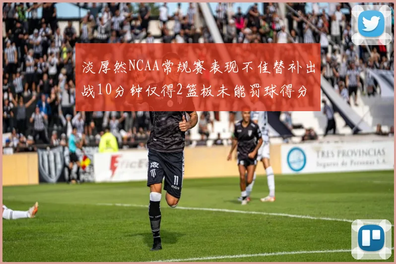 淡厚然NCAA常规赛表现不佳替补出战10分钟仅得2篮板未能罚球得分