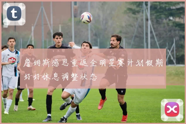 詹姆斯感恩重返全明星赛计划假期好好休息调整状态