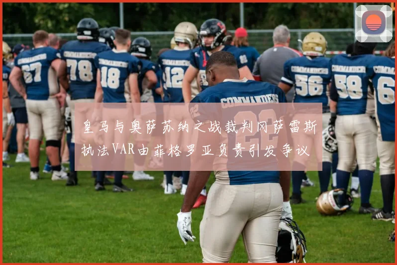 皇马与奥萨苏纳之战裁判冈萨雷斯执法VAR由菲格罗亚负责引发争议