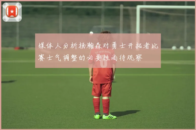 媒体人分析杨瀚森对勇士开拓者比赛士气调整的必要性尚待观察