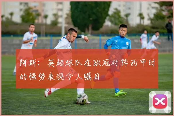 阿斯：英超球队在欧冠对阵西甲时的强势表现令人瞩目