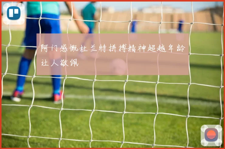 阿门感慨杜兰特拼搏精神超越年龄让人敬佩