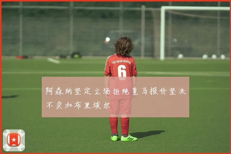 阿森纳坚定立场拒绝皇马报价坚决不卖加布里埃尔