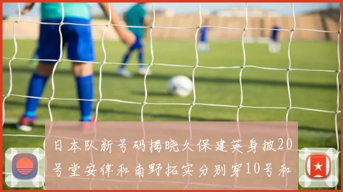 日本队新号码揭晓久保建英身披20号堂安律和南野拓实分别穿10号和8号