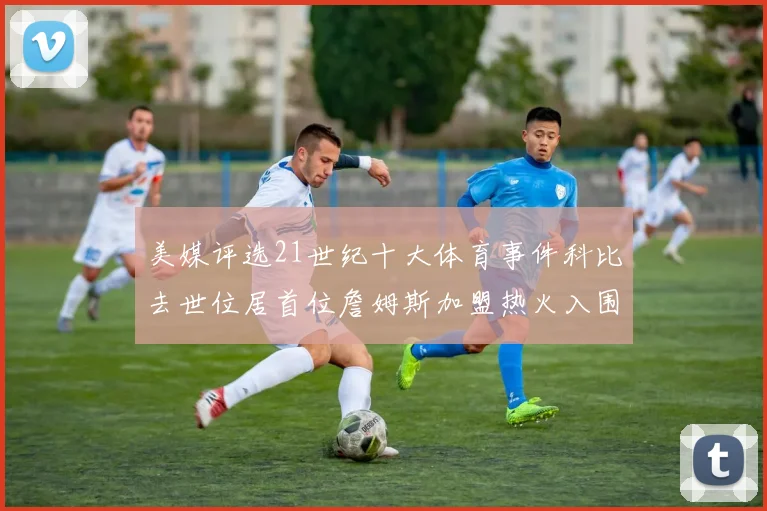 美媒评选21世纪十大体育事件科比去世位居首位詹姆斯加盟热火入围