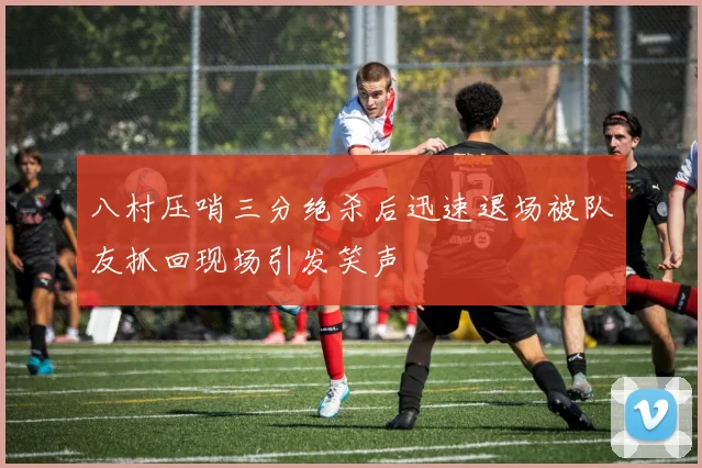 八村压哨三分绝杀后迅速退场被队友抓回现场引发笑声