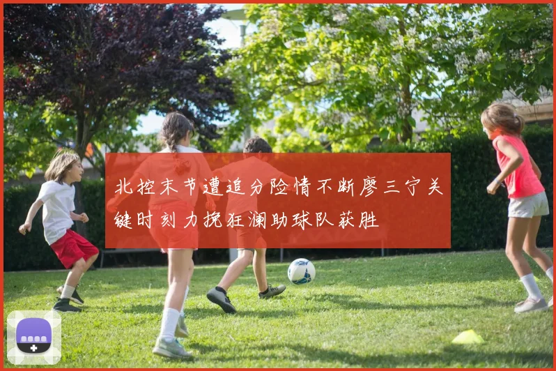 北控末节遭追分险情不断廖三宁关键时刻力挽狂澜助球队获胜
