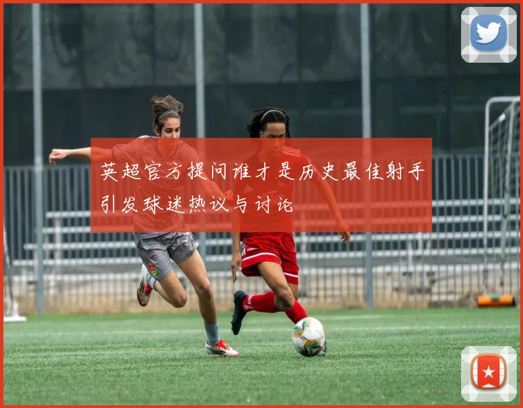 英超官方提问谁才是历史最佳射手引发球迷热议与讨论