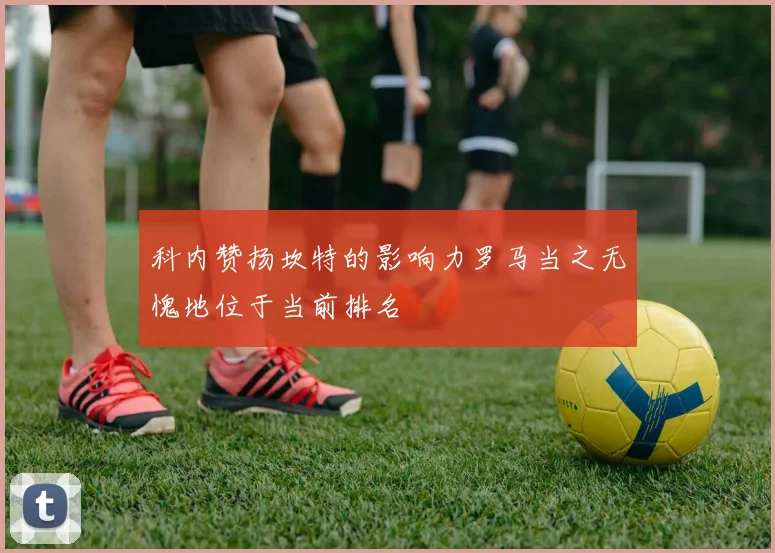 科内赞扬坎特的影响力罗马当之无愧地位于当前排名