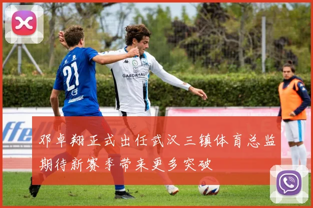 邓卓翔正式出任武汉三镇体育总监期待新赛季带来更多突破