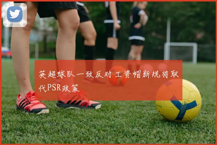 英超球队一致反对工资帽新规将取代PSR政策