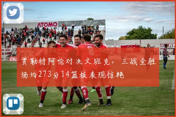 贾勒特阿伦对决文班克，三战全胜场均273分14篮板表现惊艳