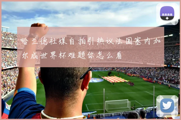 哈兰德社媒自拍引热议法国塞内加尔成世界杯难题你怎么看