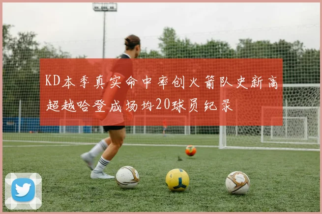 KD本季真实命中率创火箭队史新高超越哈登成场均20球员纪录
